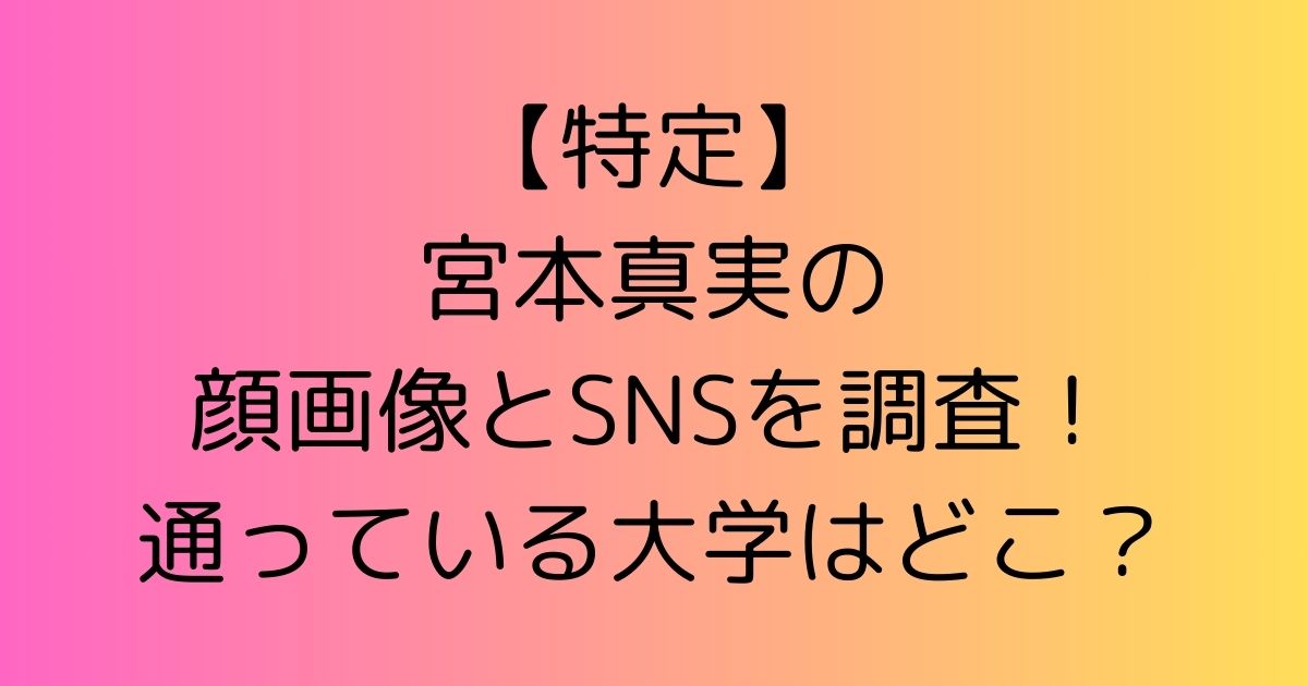 【特定】宮本真実の顔画像とSNSを調査！通っている大学はどこ？